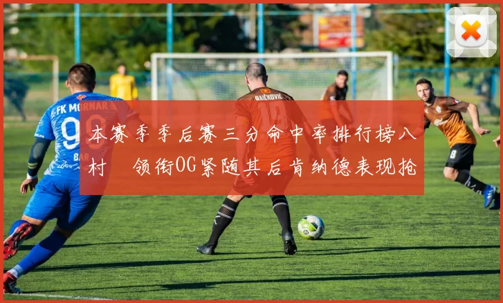 本赛季季后赛三分命中率排行榜八村塁领衔OG紧随其后肯纳德表现抢眼