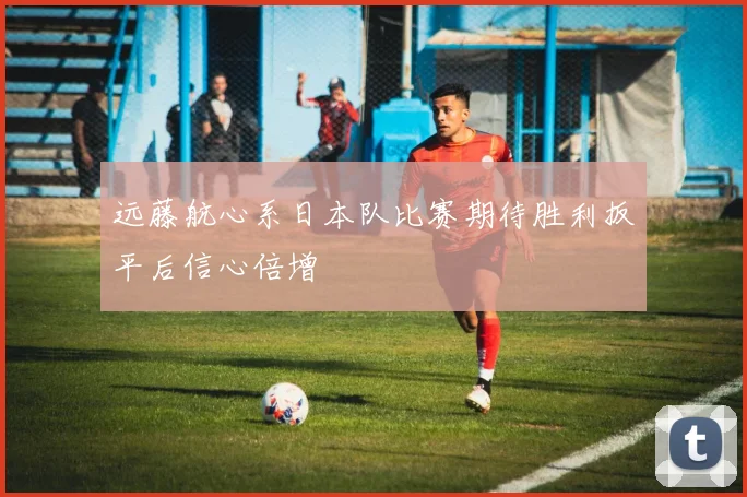 远藤航心系日本队比赛期待胜利扳平后信心倍增