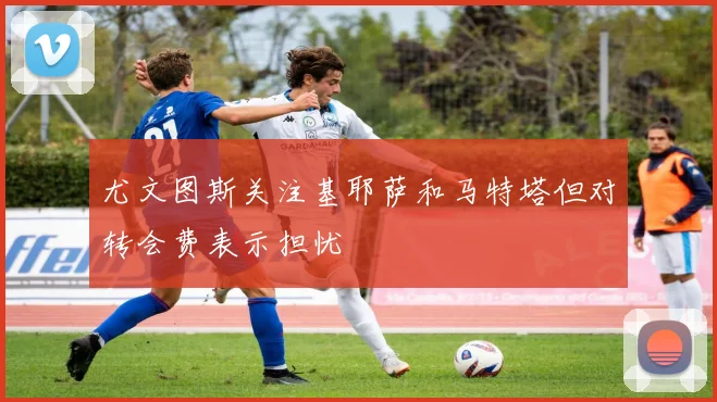 尤文图斯关注基耶萨和马特塔但对转会费表示担忧