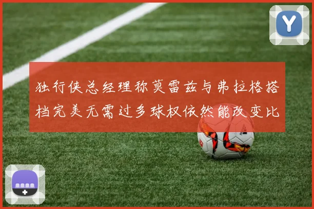 独行侠总经理称莫雷兹与弗拉格搭档完美无需过多球权依然能改变比赛局势