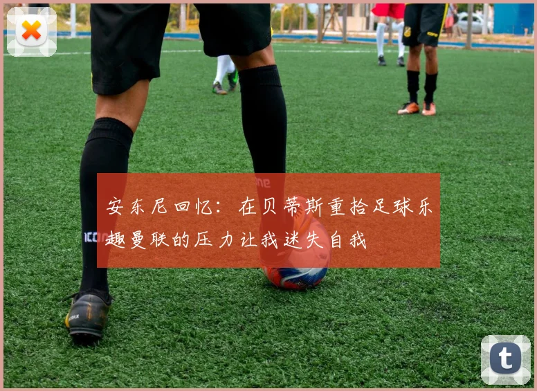 安东尼回忆：在贝蒂斯重拾足球乐趣曼联的压力让我迷失自我