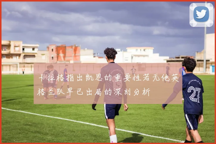 卡拉格指出凯恩的重要性若无他英格兰队早已出局的深刻分析