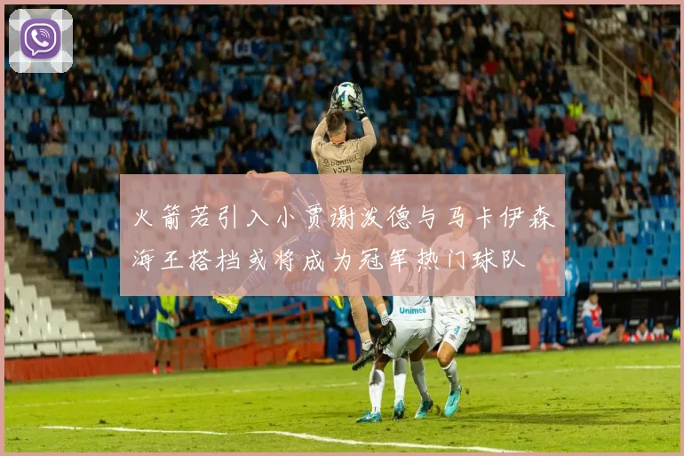 火箭若引入小贾谢泼德与马卡伊森海王搭档或将成为冠军热门球队