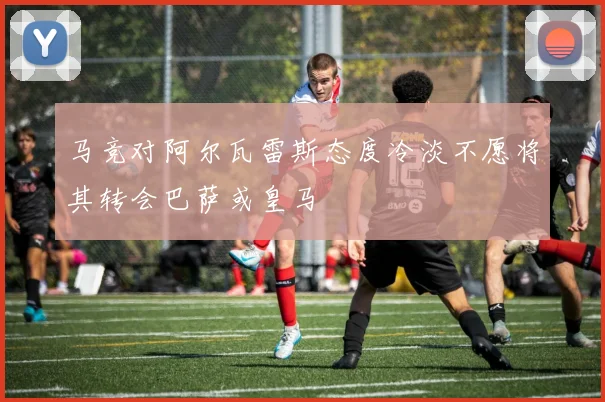 马竞对阿尔瓦雷斯态度冷淡不愿将其转会巴萨或皇马