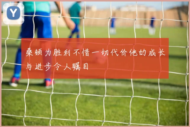 桑顿为胜利不惜一切代价他的成长与进步令人瞩目