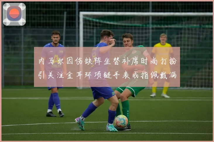 内马尔因伤缺阵坐替补席时尚打扮引关注金耳环项链手表戒指佩戴满身