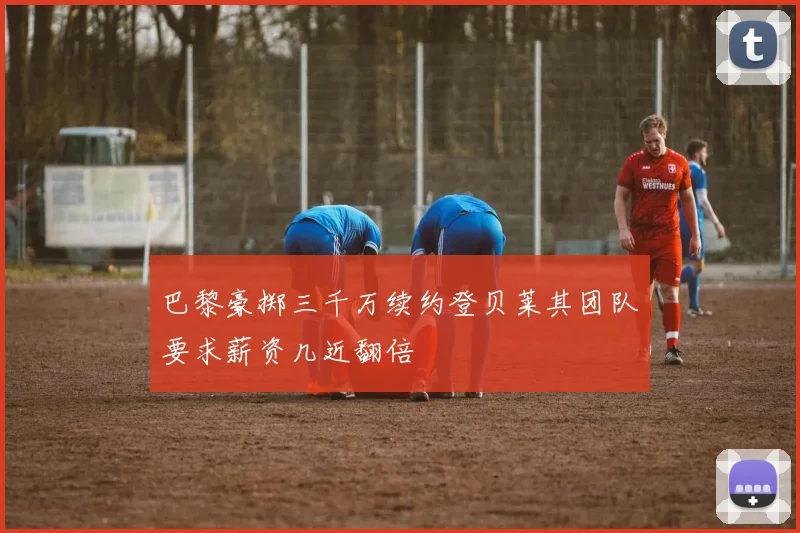 巴黎豪掷三千万续约登贝莱其团队要求薪资几近翻倍