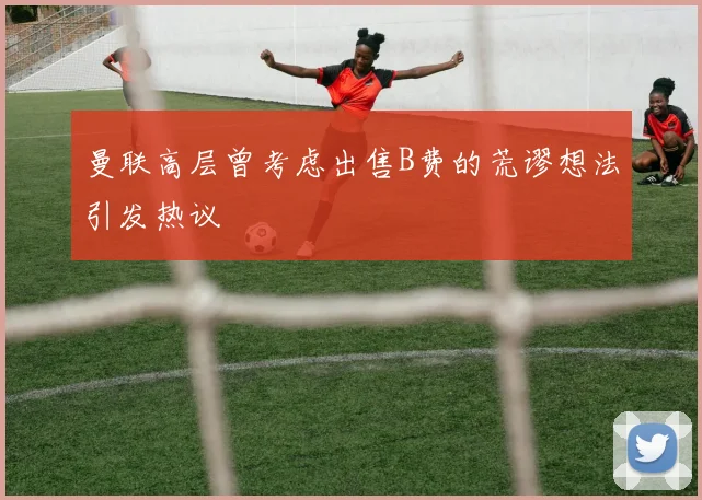 曼联高层曾考虑出售B费的荒谬想法引发热议