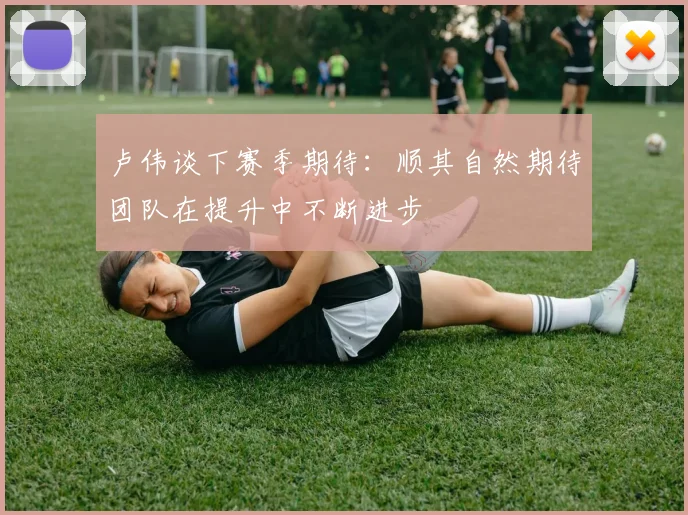 卢伟谈下赛季期待：顺其自然期待团队在提升中不断进步