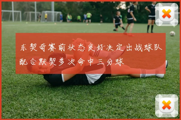 东契奇赛前状态良好决定出战球队配合默契多次命中三分球