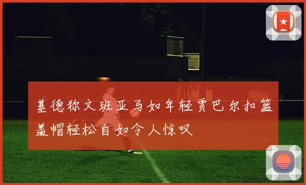 基德称文班亚马如年轻贾巴尔扣篮盖帽轻松自如令人惊叹