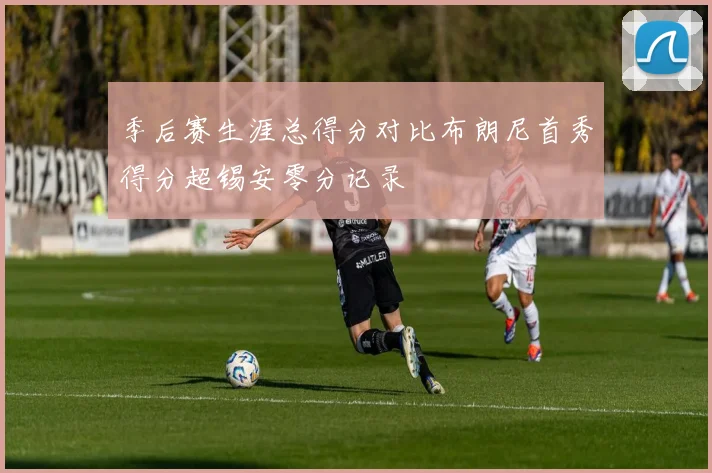 季后赛生涯总得分对比布朗尼首秀得分超锡安零分记录