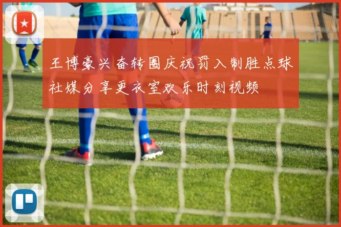 王博豪兴奋转圈庆祝罚入制胜点球社媒分享更衣室欢乐时刻视频