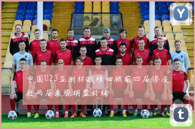 中国U23亚洲杯战绩回顾前四届惨淡近两届表现明显好转