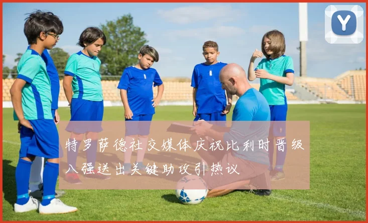 特罗萨德社交媒体庆祝比利时晋级八强送出关键助攻引热议