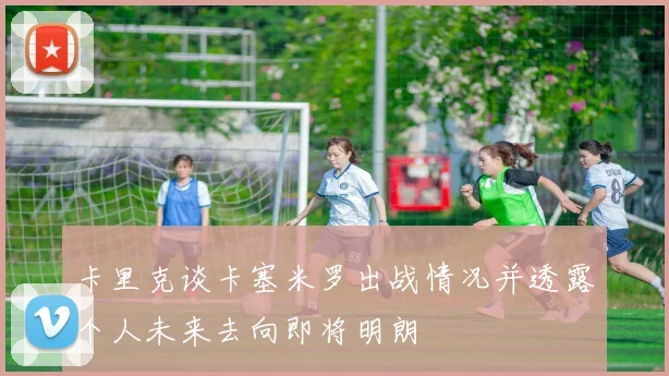 卡里克谈卡塞米罗出战情况并透露个人未来去向即将明朗