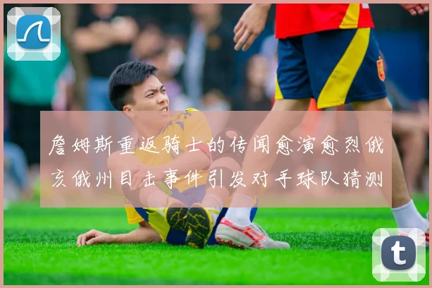 詹姆斯重返骑士的传闻愈演愈烈俄亥俄州目击事件引发对手球队猜测