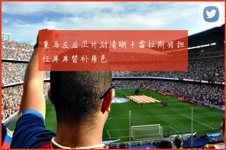 皇马左后卫计划清晰卡雷拉斯将担任库库替补角色