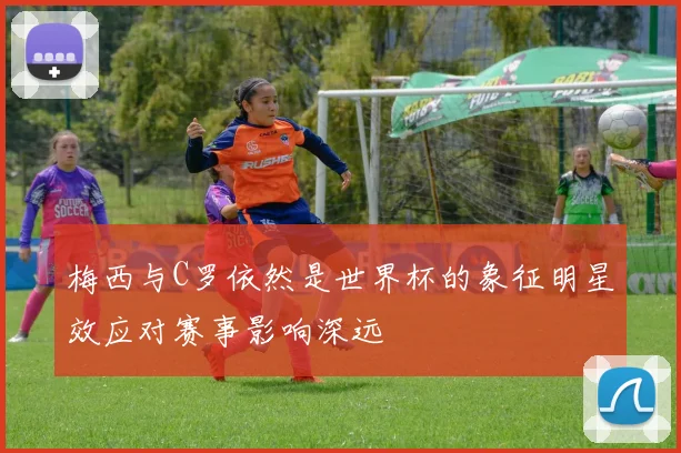 梅西与C罗依然是世界杯的象征明星效应对赛事影响深远