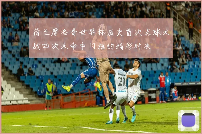 荷兰摩洛哥世界杯历史首次点球大战四次未命中门框的精彩对决