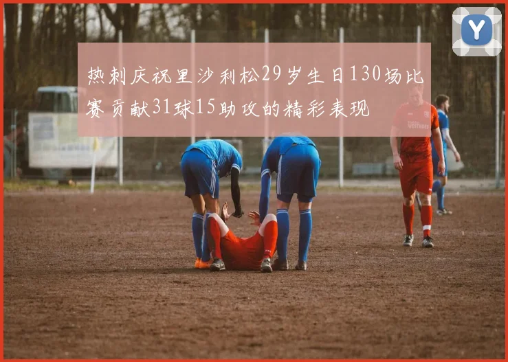 热刺庆祝里沙利松29岁生日130场比赛贡献31球15助攻的精彩表现