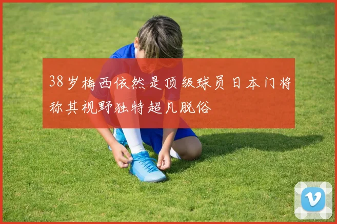 38岁梅西依然是顶级球员日本门将称其视野独特超凡脱俗