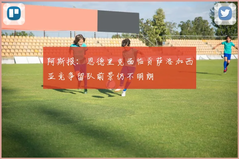阿斯报：恩德里克面临贡萨洛加西亚竞争留队前景仍不明朗